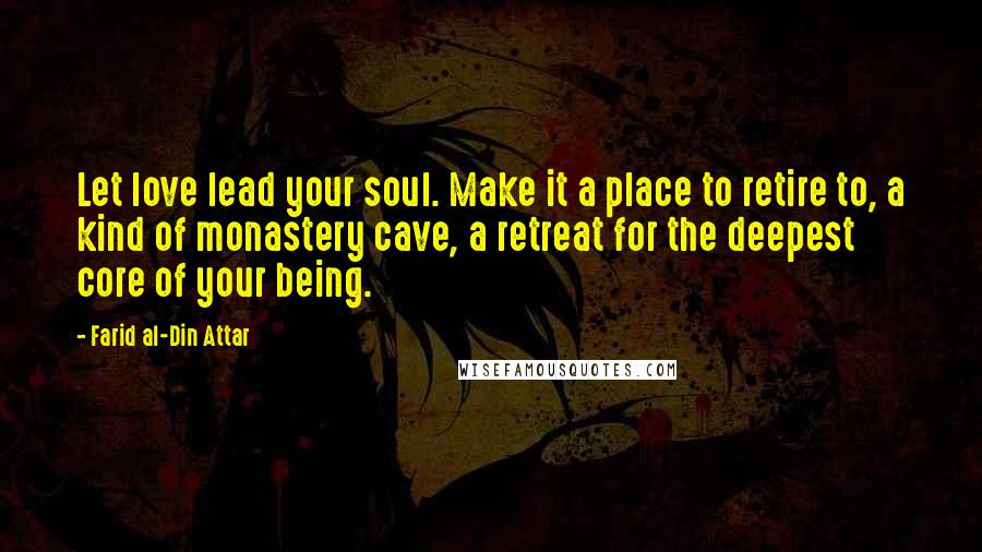 Farid Al-Din Attar Quotes: Let love lead your soul. Make it a place to retire to, a kind of monastery cave, a retreat for the deepest core of your being.