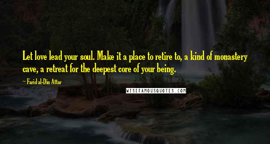 Farid Al-Din Attar Quotes: Let love lead your soul. Make it a place to retire to, a kind of monastery cave, a retreat for the deepest core of your being.