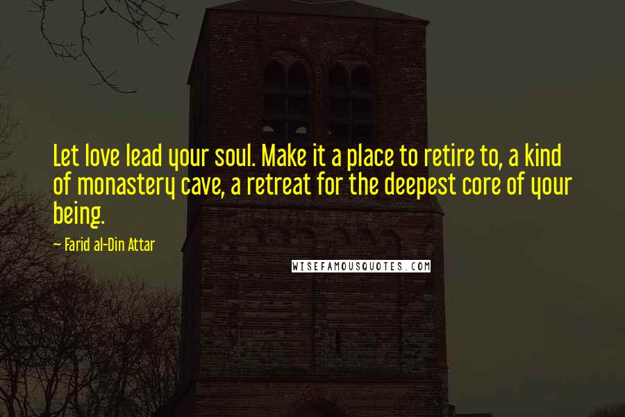 Farid Al-Din Attar Quotes: Let love lead your soul. Make it a place to retire to, a kind of monastery cave, a retreat for the deepest core of your being.