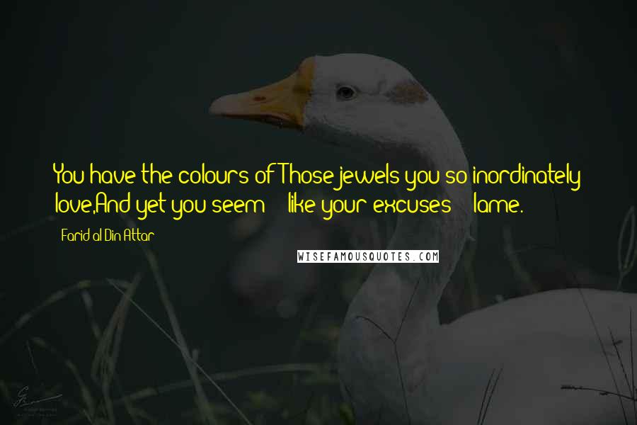 Farid Al-Din Attar Quotes: You have the colours ofThose jewels you so inordinately love,And yet you seem -- like your excuses -- lame.