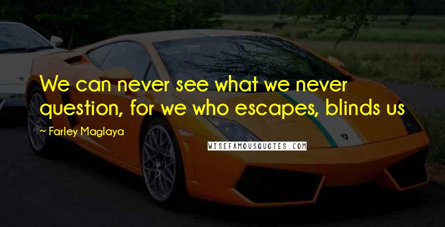 Farley Maglaya Quotes: We can never see what we never question, for we who escapes, blinds us