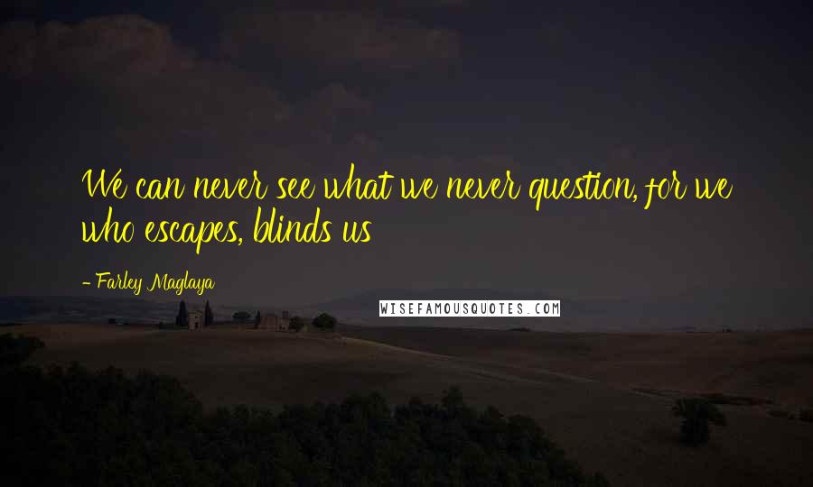 Farley Maglaya Quotes: We can never see what we never question, for we who escapes, blinds us