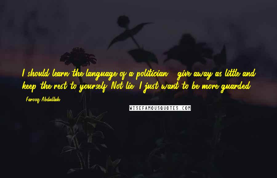 Farooq Abdullah Quotes: I should learn the language of a politician - give away as little and keep the rest to yourself. Not lie, I just want to be more guarded.