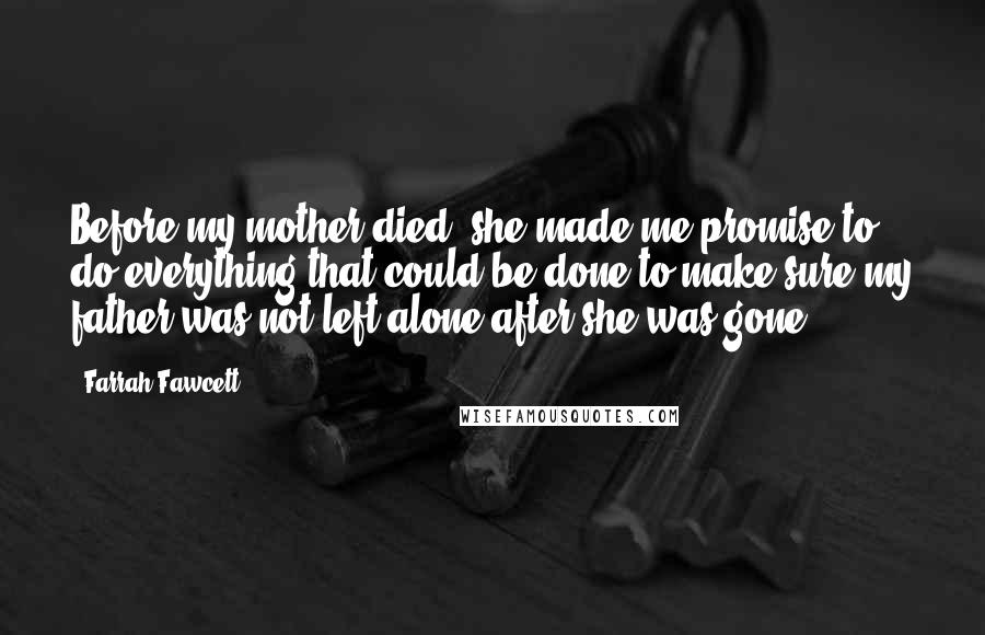 Farrah Fawcett Quotes: Before my mother died, she made me promise to do everything that could be done to make sure my father was not left alone after she was gone.