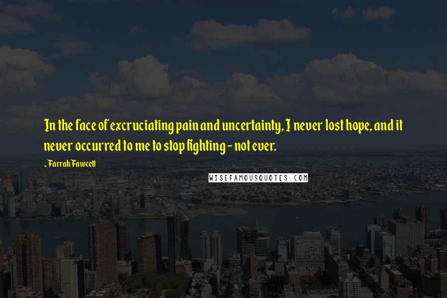 Farrah Fawcett Quotes: In the face of excruciating pain and uncertainty, I never lost hope, and it never occurred to me to stop fighting - not ever.