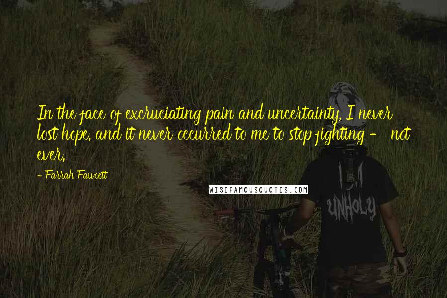Farrah Fawcett Quotes: In the face of excruciating pain and uncertainty, I never lost hope, and it never occurred to me to stop fighting - not ever.