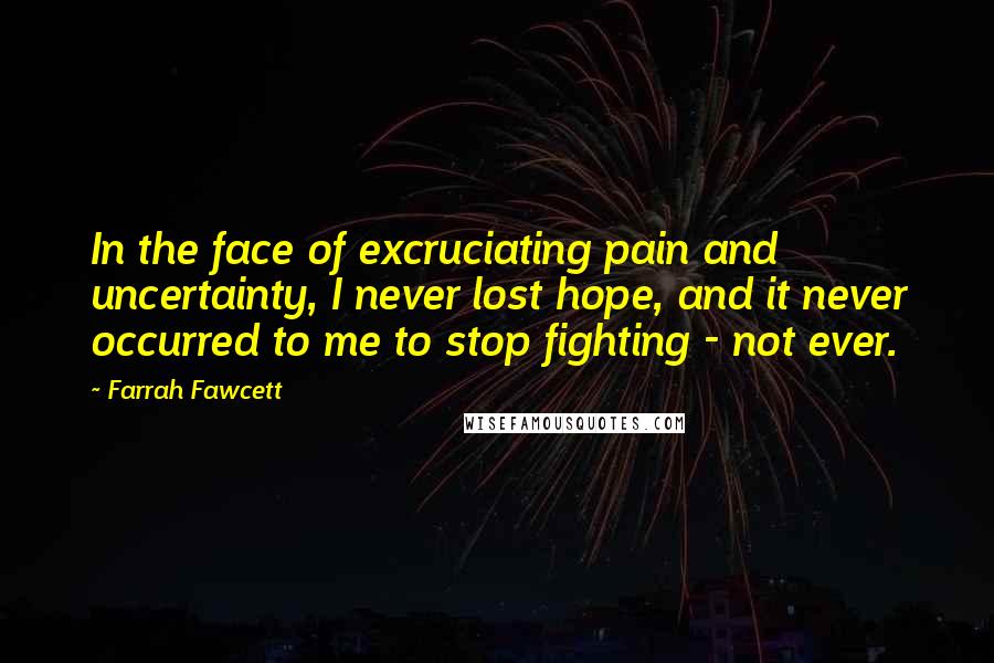 Farrah Fawcett Quotes: In the face of excruciating pain and uncertainty, I never lost hope, and it never occurred to me to stop fighting - not ever.