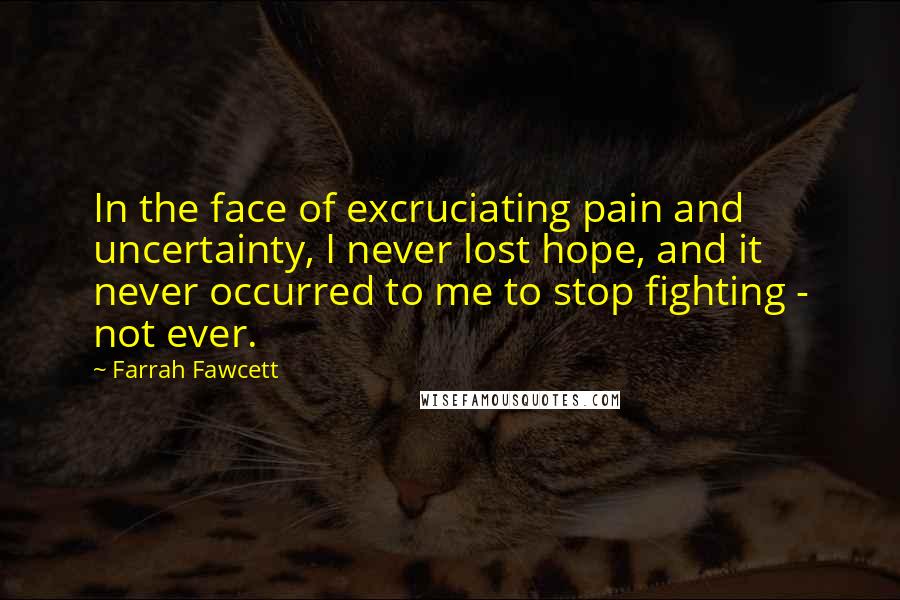 Farrah Fawcett Quotes: In the face of excruciating pain and uncertainty, I never lost hope, and it never occurred to me to stop fighting - not ever.