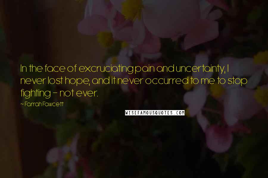 Farrah Fawcett Quotes: In the face of excruciating pain and uncertainty, I never lost hope, and it never occurred to me to stop fighting - not ever.