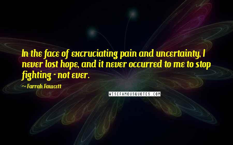 Farrah Fawcett Quotes: In the face of excruciating pain and uncertainty, I never lost hope, and it never occurred to me to stop fighting - not ever.