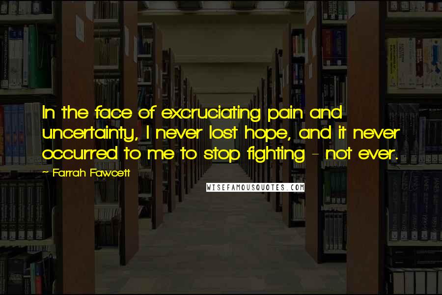 Farrah Fawcett Quotes: In the face of excruciating pain and uncertainty, I never lost hope, and it never occurred to me to stop fighting - not ever.