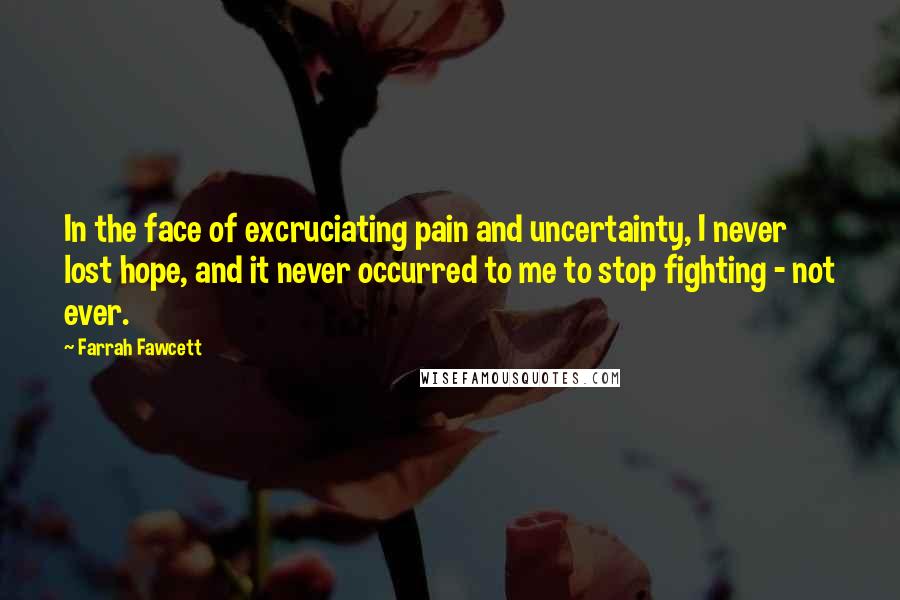 Farrah Fawcett Quotes: In the face of excruciating pain and uncertainty, I never lost hope, and it never occurred to me to stop fighting - not ever.