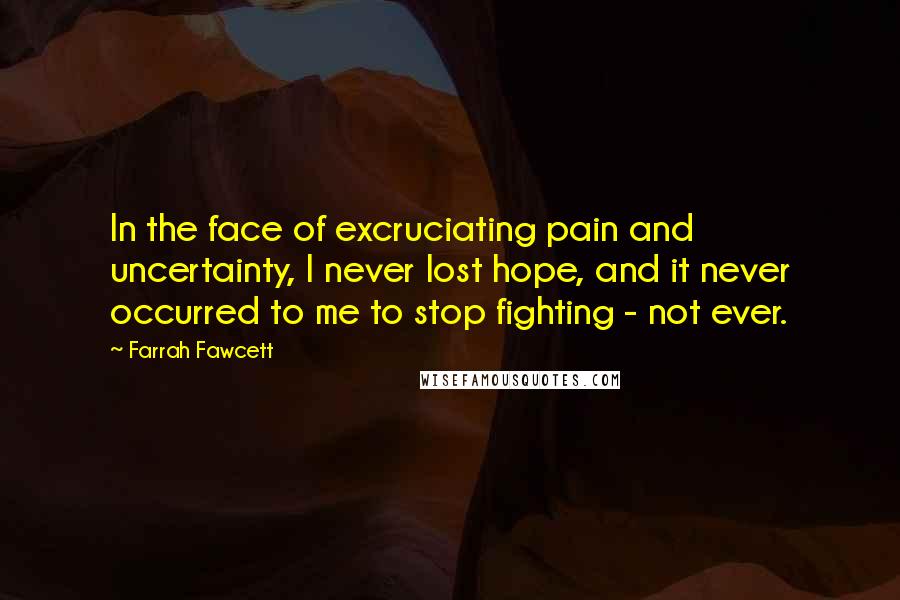 Farrah Fawcett Quotes: In the face of excruciating pain and uncertainty, I never lost hope, and it never occurred to me to stop fighting - not ever.