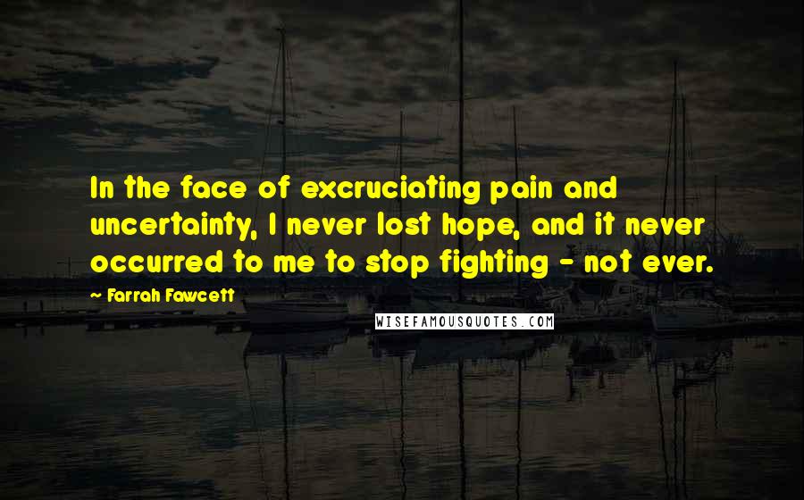 Farrah Fawcett Quotes: In the face of excruciating pain and uncertainty, I never lost hope, and it never occurred to me to stop fighting - not ever.