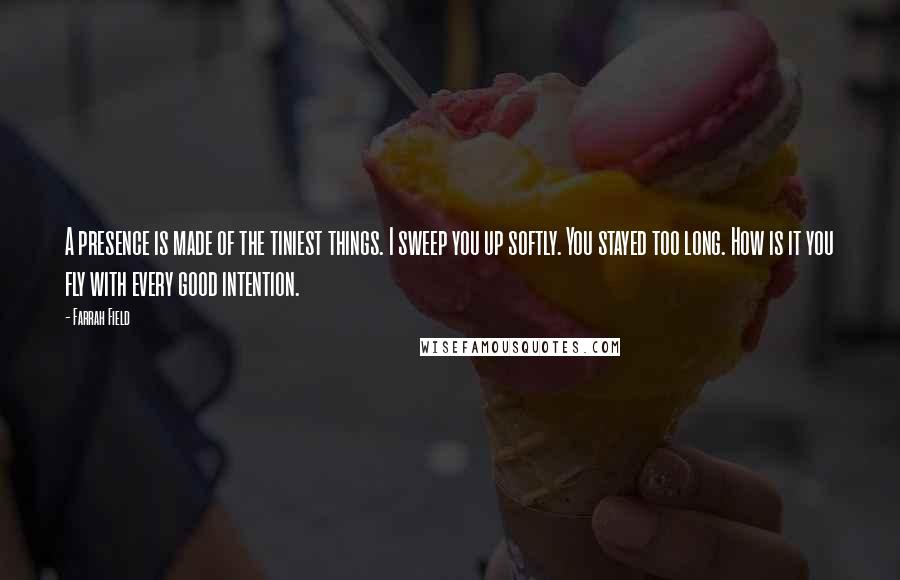 Farrah Field Quotes: A presence is made of the tiniest things. I sweep you up softly. You stayed too long. How is it you fly with every good intention.