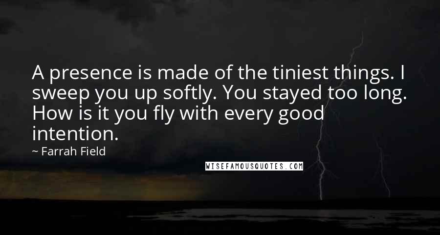 Farrah Field Quotes: A presence is made of the tiniest things. I sweep you up softly. You stayed too long. How is it you fly with every good intention.