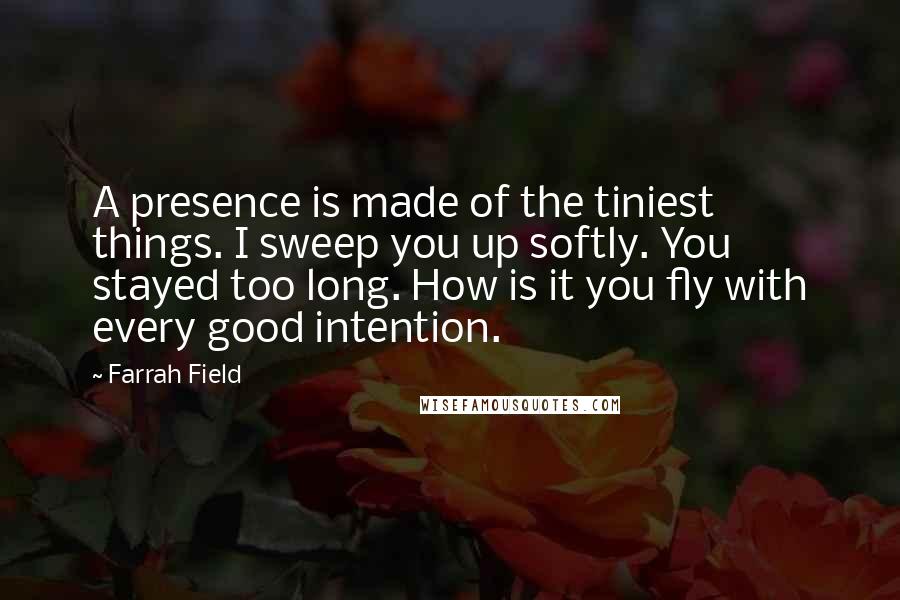 Farrah Field Quotes: A presence is made of the tiniest things. I sweep you up softly. You stayed too long. How is it you fly with every good intention.