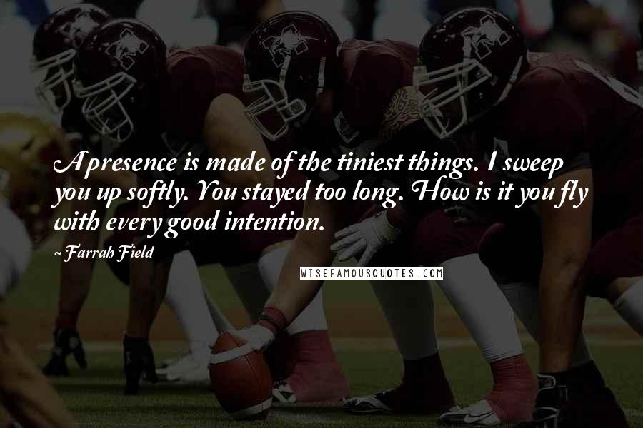 Farrah Field Quotes: A presence is made of the tiniest things. I sweep you up softly. You stayed too long. How is it you fly with every good intention.