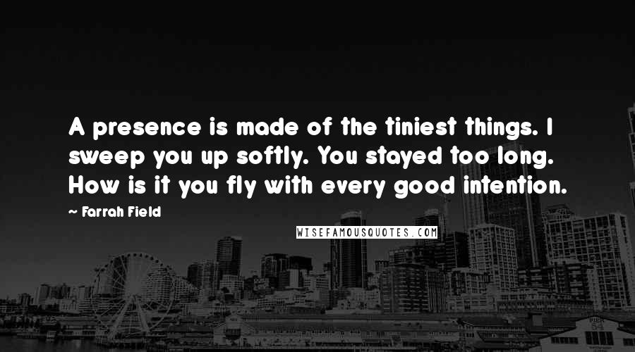 Farrah Field Quotes: A presence is made of the tiniest things. I sweep you up softly. You stayed too long. How is it you fly with every good intention.