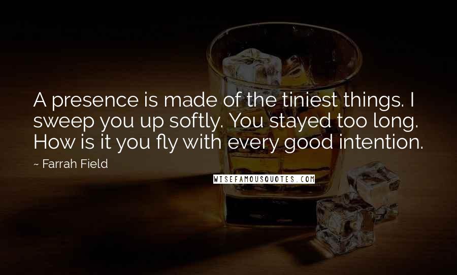 Farrah Field Quotes: A presence is made of the tiniest things. I sweep you up softly. You stayed too long. How is it you fly with every good intention.