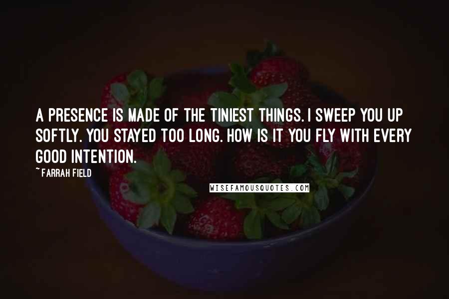 Farrah Field Quotes: A presence is made of the tiniest things. I sweep you up softly. You stayed too long. How is it you fly with every good intention.