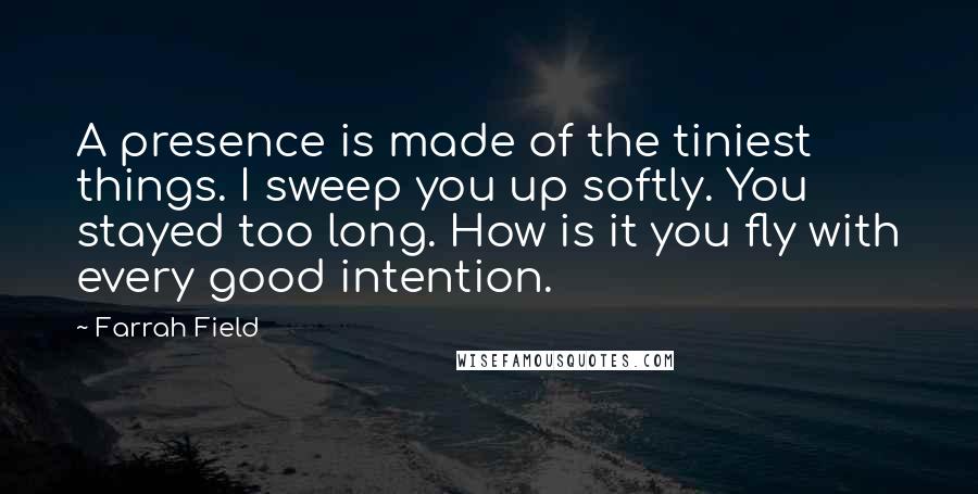 Farrah Field Quotes: A presence is made of the tiniest things. I sweep you up softly. You stayed too long. How is it you fly with every good intention.