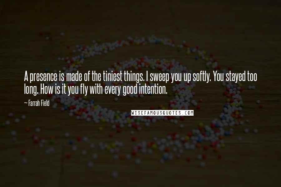 Farrah Field Quotes: A presence is made of the tiniest things. I sweep you up softly. You stayed too long. How is it you fly with every good intention.