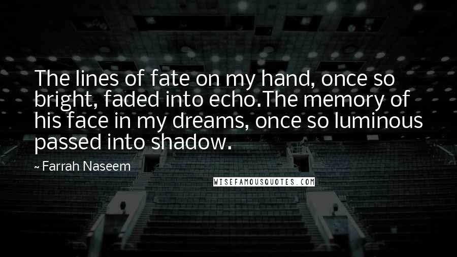 Farrah Naseem Quotes: The lines of fate on my hand, once so bright, faded into echo.The memory of his face in my dreams, once so luminous passed into shadow.