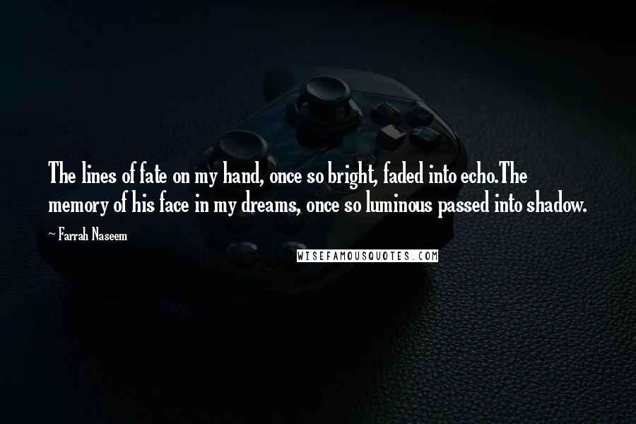 Farrah Naseem Quotes: The lines of fate on my hand, once so bright, faded into echo.The memory of his face in my dreams, once so luminous passed into shadow.