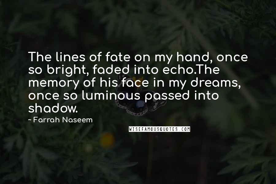 Farrah Naseem Quotes: The lines of fate on my hand, once so bright, faded into echo.The memory of his face in my dreams, once so luminous passed into shadow.