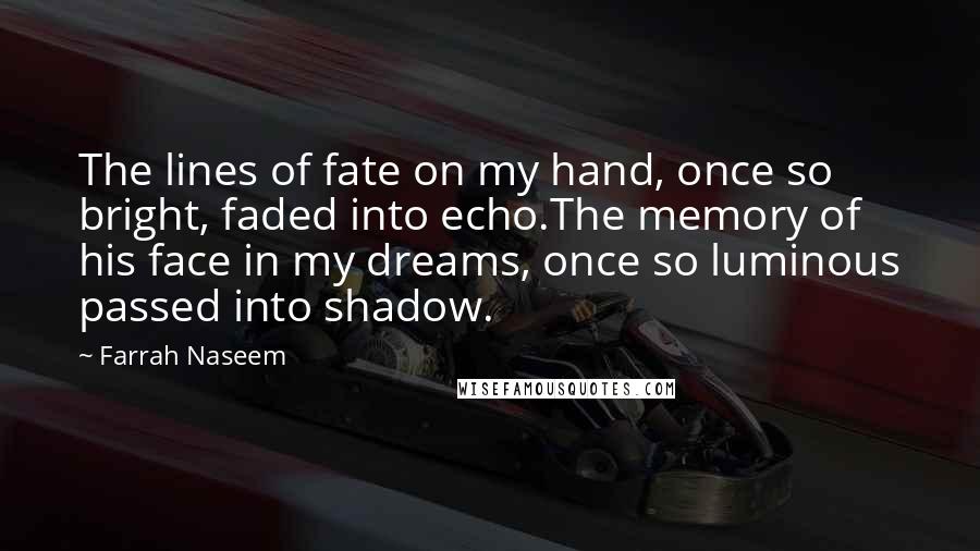 Farrah Naseem Quotes: The lines of fate on my hand, once so bright, faded into echo.The memory of his face in my dreams, once so luminous passed into shadow.