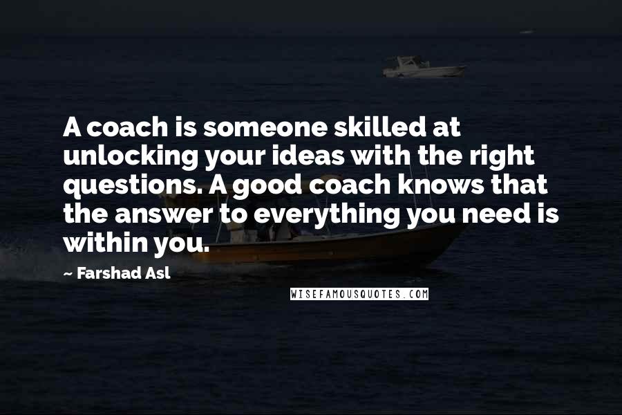 Farshad Asl Quotes: A coach is someone skilled at unlocking your ideas with the right questions. A good coach knows that the answer to everything you need is within you.