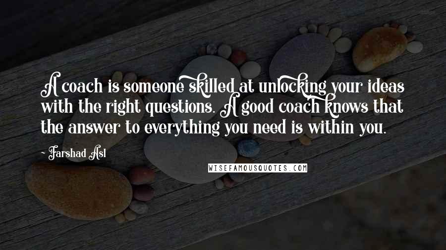 Farshad Asl Quotes: A coach is someone skilled at unlocking your ideas with the right questions. A good coach knows that the answer to everything you need is within you.