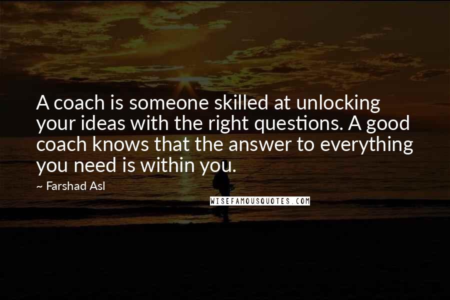 Farshad Asl Quotes: A coach is someone skilled at unlocking your ideas with the right questions. A good coach knows that the answer to everything you need is within you.