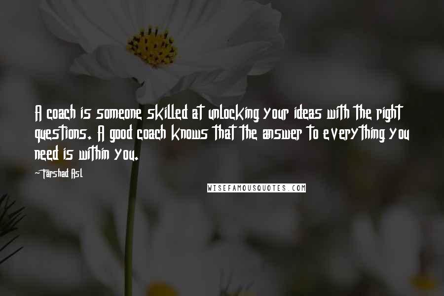Farshad Asl Quotes: A coach is someone skilled at unlocking your ideas with the right questions. A good coach knows that the answer to everything you need is within you.