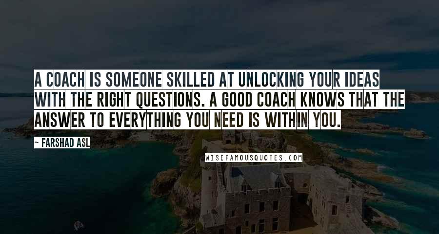 Farshad Asl Quotes: A coach is someone skilled at unlocking your ideas with the right questions. A good coach knows that the answer to everything you need is within you.