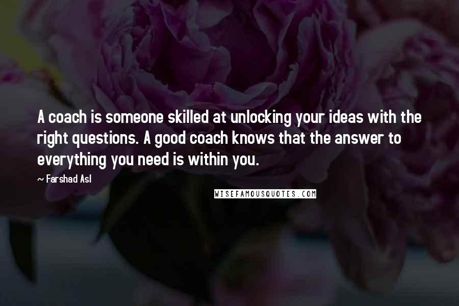 Farshad Asl Quotes: A coach is someone skilled at unlocking your ideas with the right questions. A good coach knows that the answer to everything you need is within you.