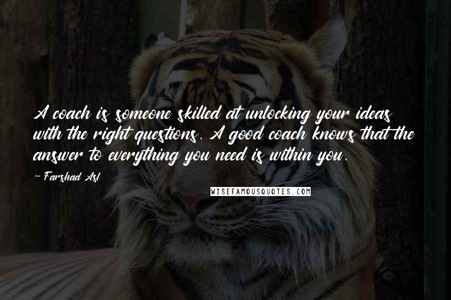 Farshad Asl Quotes: A coach is someone skilled at unlocking your ideas with the right questions. A good coach knows that the answer to everything you need is within you.