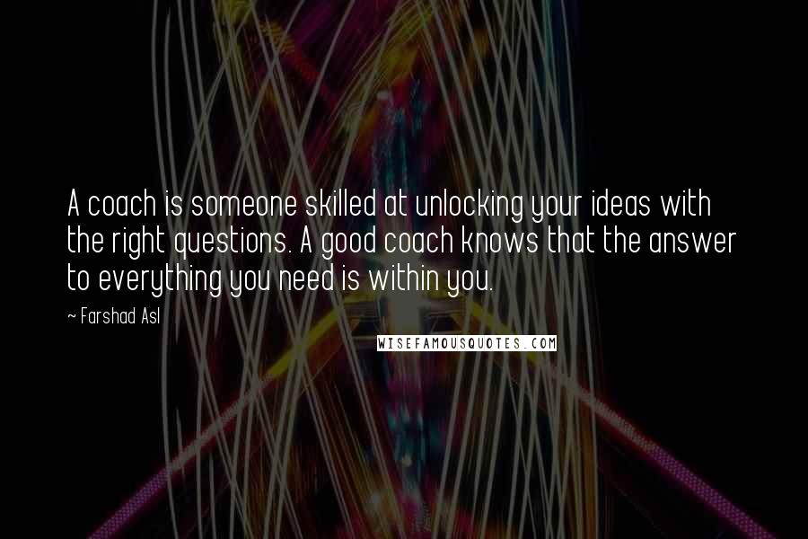 Farshad Asl Quotes: A coach is someone skilled at unlocking your ideas with the right questions. A good coach knows that the answer to everything you need is within you.