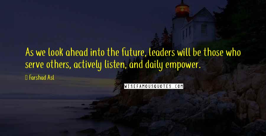 Farshad Asl Quotes: As we look ahead into the future, leaders will be those who serve others, actively listen, and daily empower.