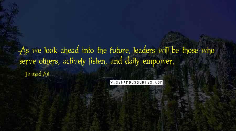 Farshad Asl Quotes: As we look ahead into the future, leaders will be those who serve others, actively listen, and daily empower.