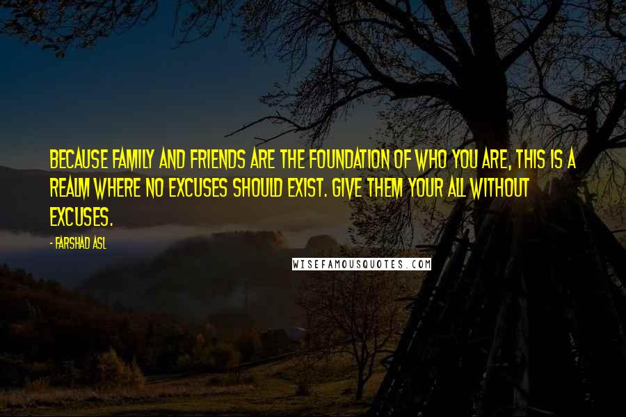 Farshad Asl Quotes: Because family and friends are the foundation of who you are, this is a realm where no excuses should exist. Give them your all without excuses.