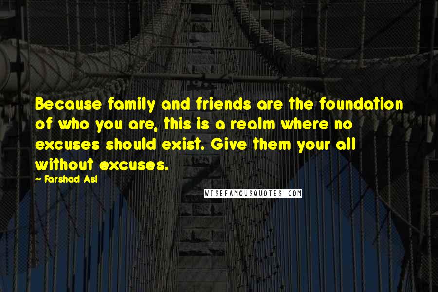 Farshad Asl Quotes: Because family and friends are the foundation of who you are, this is a realm where no excuses should exist. Give them your all without excuses.