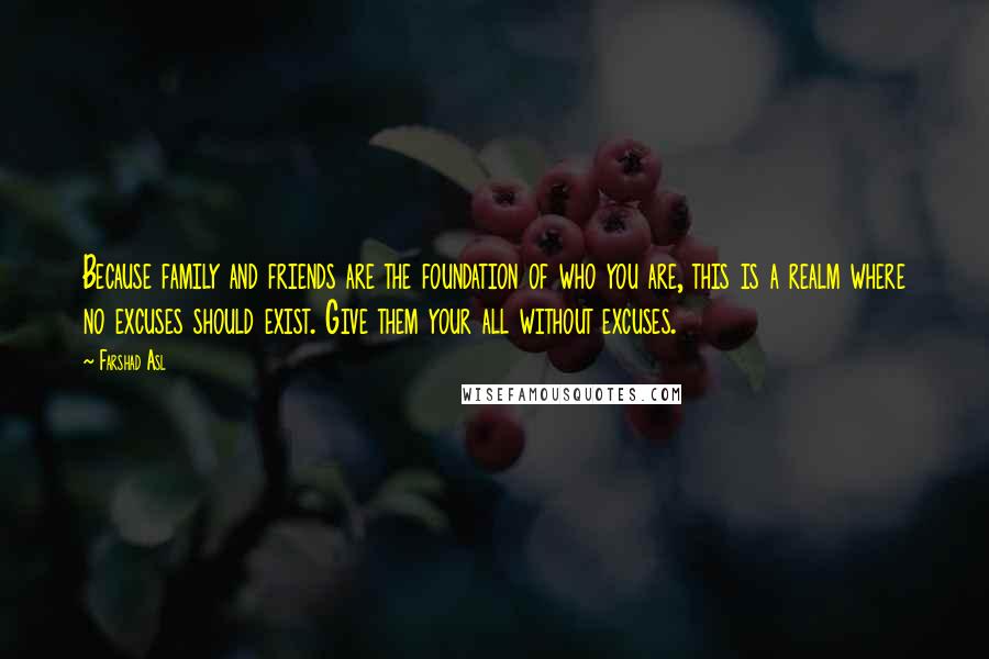 Farshad Asl Quotes: Because family and friends are the foundation of who you are, this is a realm where no excuses should exist. Give them your all without excuses.