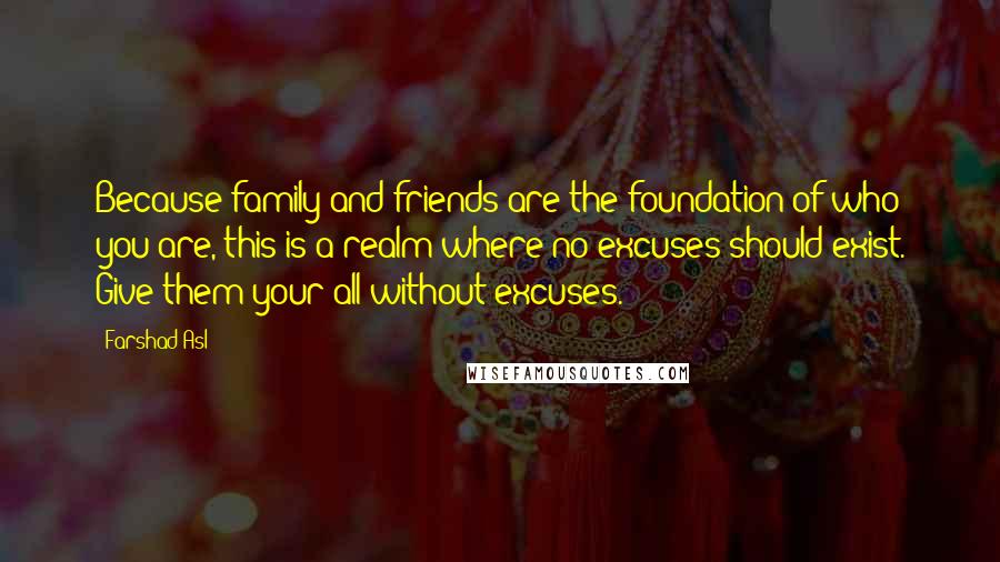 Farshad Asl Quotes: Because family and friends are the foundation of who you are, this is a realm where no excuses should exist. Give them your all without excuses.