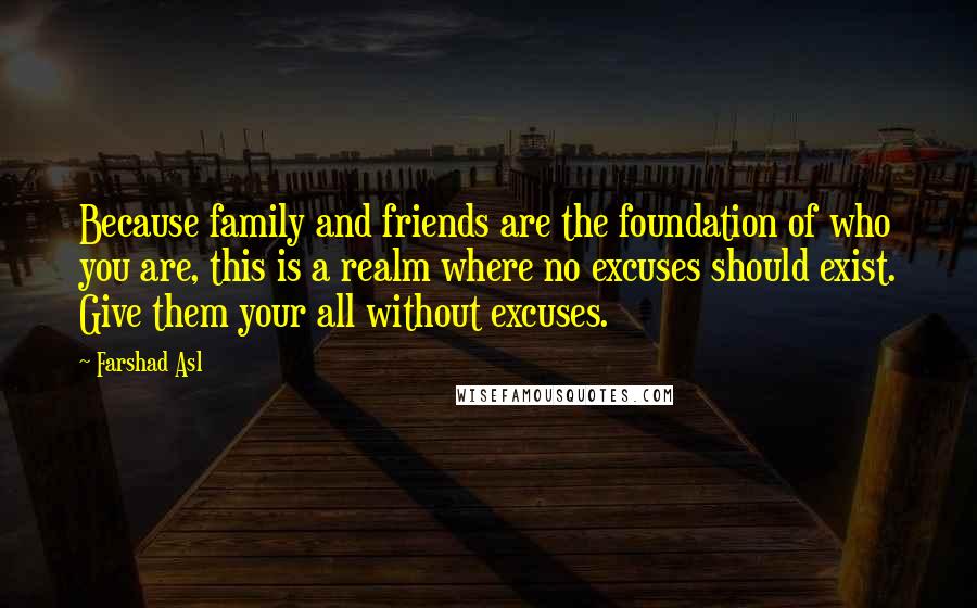 Farshad Asl Quotes: Because family and friends are the foundation of who you are, this is a realm where no excuses should exist. Give them your all without excuses.