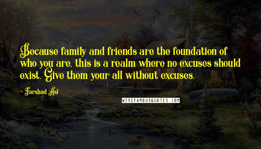 Farshad Asl Quotes: Because family and friends are the foundation of who you are, this is a realm where no excuses should exist. Give them your all without excuses.