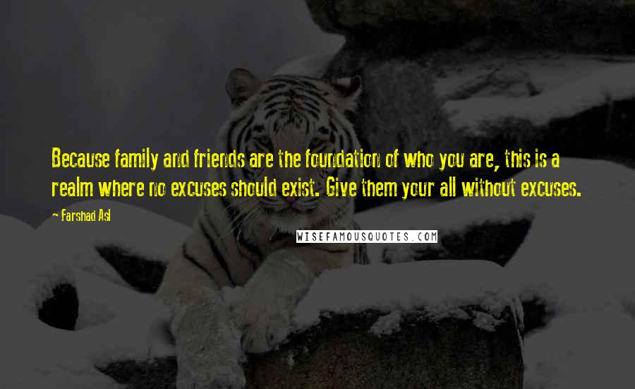 Farshad Asl Quotes: Because family and friends are the foundation of who you are, this is a realm where no excuses should exist. Give them your all without excuses.