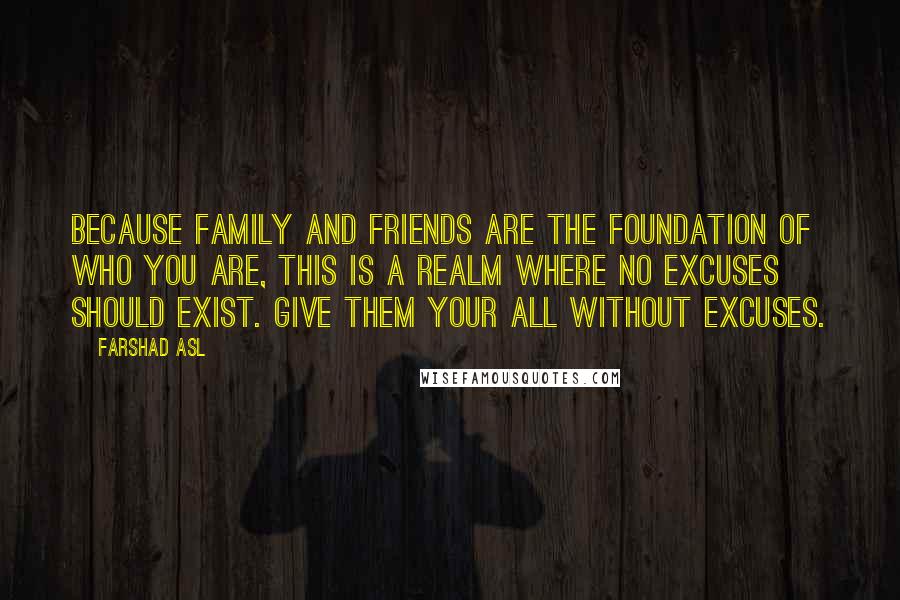 Farshad Asl Quotes: Because family and friends are the foundation of who you are, this is a realm where no excuses should exist. Give them your all without excuses.