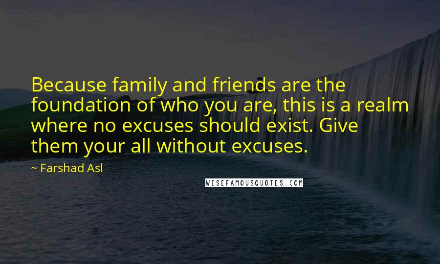 Farshad Asl Quotes: Because family and friends are the foundation of who you are, this is a realm where no excuses should exist. Give them your all without excuses.